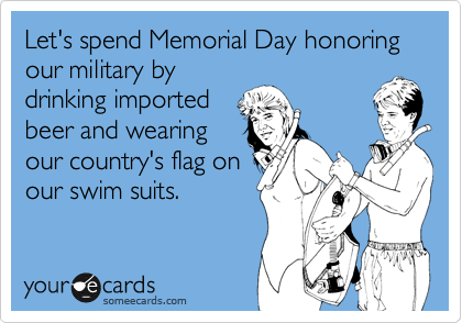 Let's spend Memorial Day honoring our military by 
drinking imported 
beer and wearing 
our country's flag on
our swim suits.