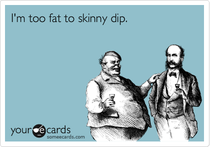 I'm too fat to skinny dip.