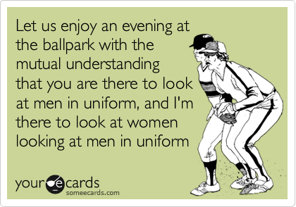 Let us enjoy an evening at
the ballpark with the
mutual understanding
that you are there to look
at men in uniform, and I'm
there to look at women
looking at men in uniform
