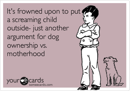 It's frowned upon to put
a screaming child
outside- just another
argument for dog
ownership vs.
motherhood