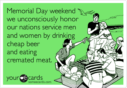 Memorial Day weekend
we unconsciously honor
our nations service men
and women by drinking
cheap beer
and eating 
cremated meat.