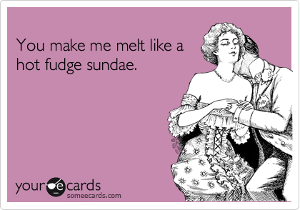 
You make me melt like a
hot fudge sundae.