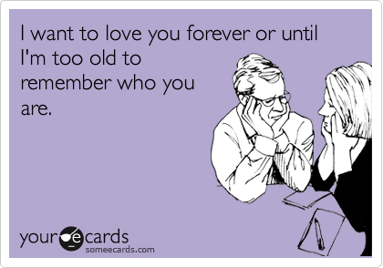 I want to love you forever or until I'm too old to
remember who you
are.