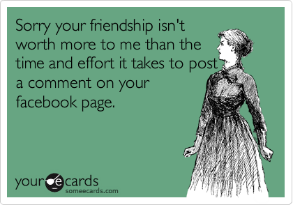 Sorry your friendship isn't
worth more to me than the
time and effort it takes to post
a comment on your
facebook page.