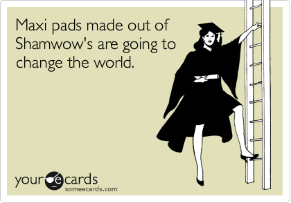 Maxi pads made out of
Shamwow's are going to
change the world.