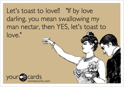 Let's toast to love!!   "If by love darling, you mean swallowing my man nectar, then YES, let's toast to
love."
