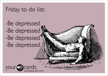 Friday to do list:

-Be depressed
-Be depressed
-Be depressed
-Be depressed