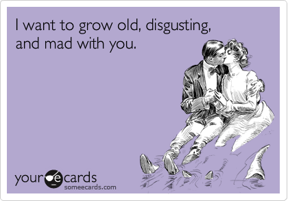 I want to grow old, disgusting,
and mad with you.