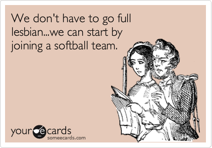 We don't have to go full lesbian...we can start by
joining a softball team.