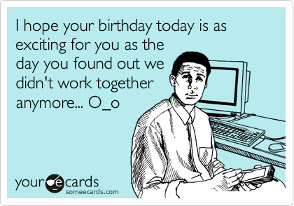 I hope your birthday today is as exciting for you as the
day you found out we
didn't work together
anymore... O_o