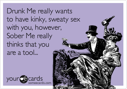 Drunk Me really wants
to have kinky, sweaty sex
with you, however, 
Sober Me really
thinks that you
are a tool...
 