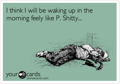 I think I will be waking up in the morning feely like P. Shitty...