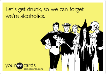 Let's get drunk, so we can forget we're alcoholics.