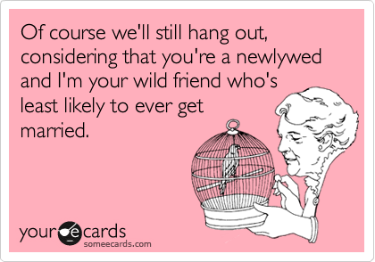 Of course we'll still hang out, considering that you're a newlywed and I'm your wild friend who's
least likely to ever get
married.