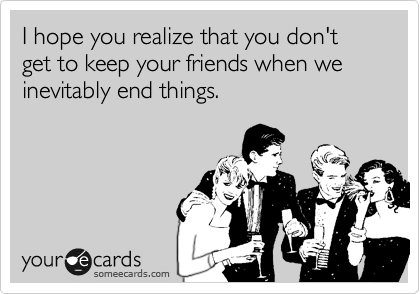I hope you realize that you don't get to keep your friends when we inevitably end things.