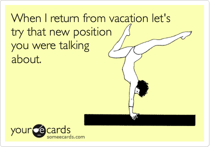 When I return from vacation let's try that new position
you were talking
about.