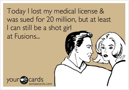 Today I lost my medical license & was sued for 20 million, but at least I can still be a shot girl
at Fusions...