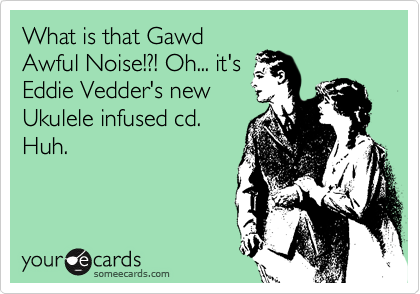 What is that Gawd
Awful Noise!?! Oh... it's
Eddie Vedder's new
Ukulele infused cd.
Huh.