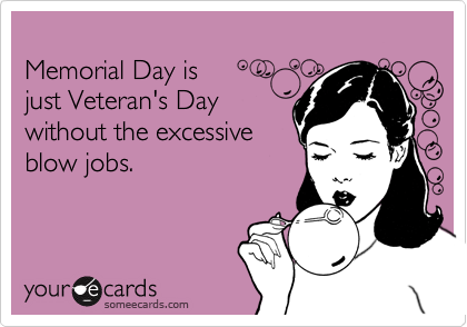 
Memorial Day is
just Veteran's Day
without the excessive
blow jobs.