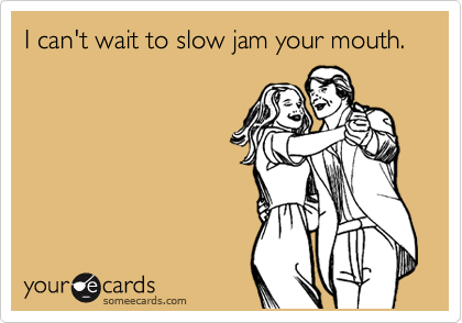 I can't wait to slow jam your mouth.