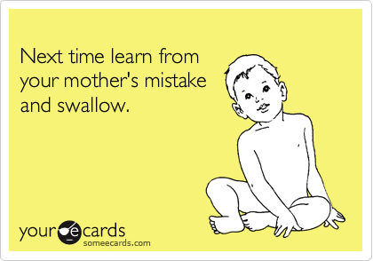 
Next time learn from 
your mother's mistake
and swallow.