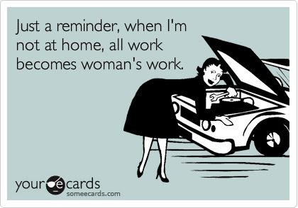 Just a reminder, when I'm
not at home, all work 
becomes woman's work.