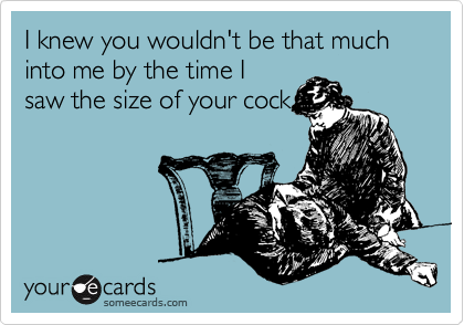 I knew you wouldn't be that much into me by the time I
saw the size of your cock