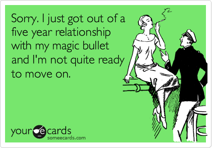 Sorry. I just got out of a
five year relationship
with my magic bullet
and I'm not quite ready
to move on. 