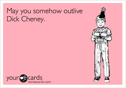 May you somehow outlive
Dick Cheney.