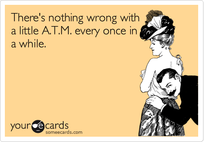 There's nothing wrong with
a little A.T.M. every once in
a while.
