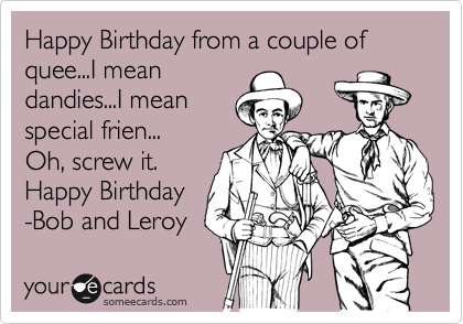 Happy Birthday from a couple of quee...I mean
dandies...I mean
special frien... 
Oh, screw it.
Happy Birthday
-Bob and Leroy