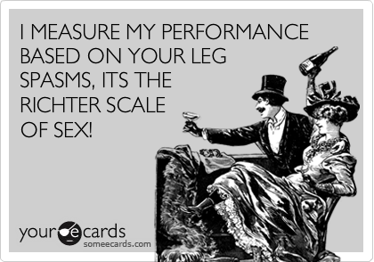 I MEASURE MY PERFORMANCE BASED ON YOUR LEG
SPASMS, ITS THE
RICHTER SCALE
OF SEX!