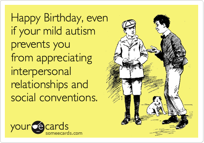 Happy Birthday, even
if your mild autism
prevents you
from appreciating
interpersonal
relationships and
social conventions.