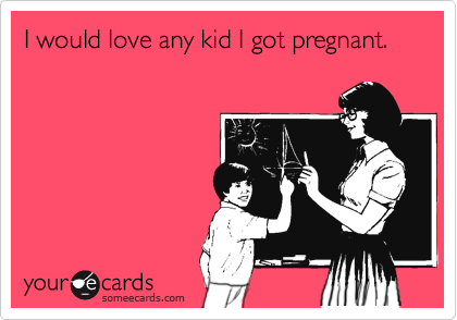 I would love any kid I got pregnant. 