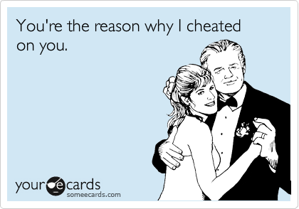 You're the reason why I cheated on you.