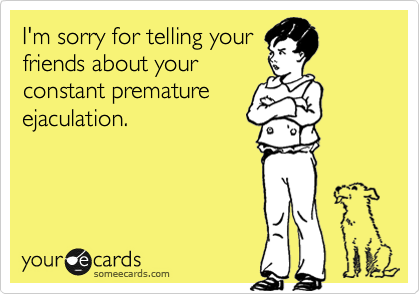 I'm sorry for telling your
friends about your
constant premature
ejaculation.