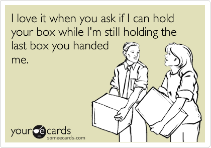 I love it when you ask if I can hold your box while I'm still holding the last box you handed
me.
