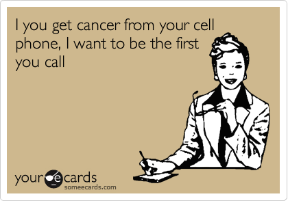 I you get cancer from your cell
phone, I want to be the first
you call
