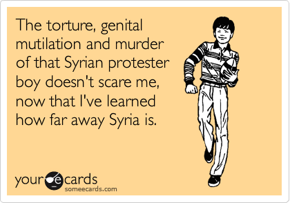 The torture, genital
mutilation and murder 
of that Syrian protester
boy doesn't scare me, 
now that I've learned 
how far away Syria is.