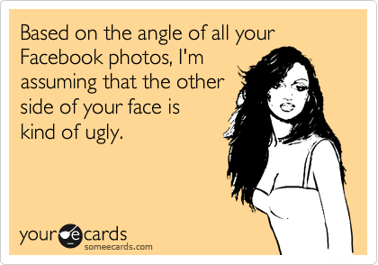 Based on the angle of all your Facebook photos, I'm
assuming that the other 
side of your face is 
kind of ugly.