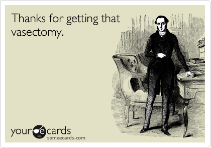 Thanks for getting that
vasectomy. 