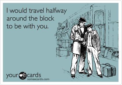 I would travel halfway 
around the block 
to be with you.