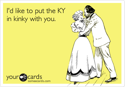 I'd like to put the KY
in kinky with you.