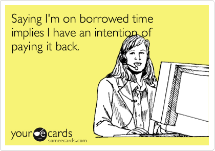 Saying I'm on borrowed time implies I have an intention of
paying it back.