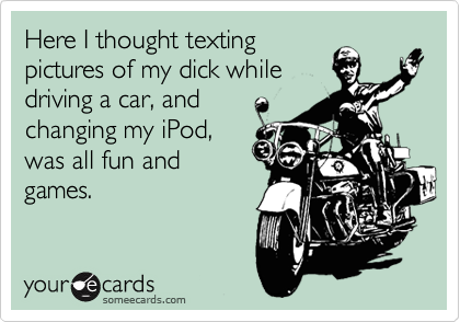 Here I thought texting
pictures of my dick while
driving a car, and
changing my iPod,
was all fun and
games. 