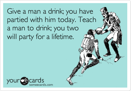 Give a man a drink; you have
partied with him today. Teach
a man to drink; you two
will party for a lifetime.
