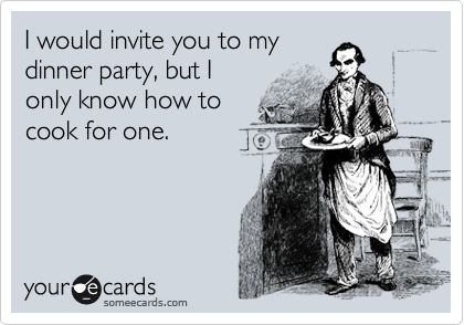 I would invite you to my
dinner party, but I
only know how to
cook for one. 