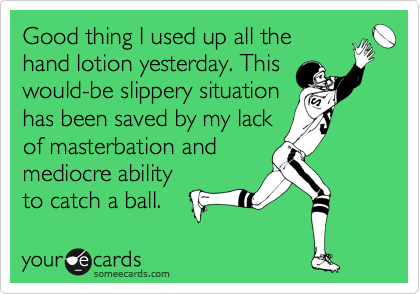Good thing I used up all the
hand lotion yesterday. This
would-be slippery situation
has been saved by my lack
of masterbation and
mediocre ability
to catch a ball.