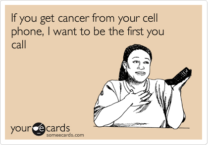 If you get cancer from your cell phone, I want to be the first you call