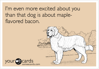 I'm even more excited about you than that dog is about maple-flavored bacon. 